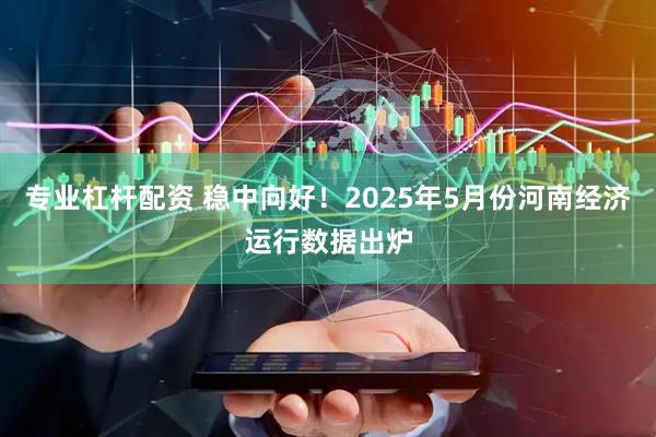 专业杠杆配资 稳中向好！2025年5月份河南经济运行数据出炉
