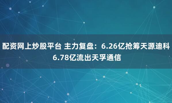 配资网上炒股平台 主力复盘：6.26亿抢筹天源迪科 6.78亿流出天孚通信