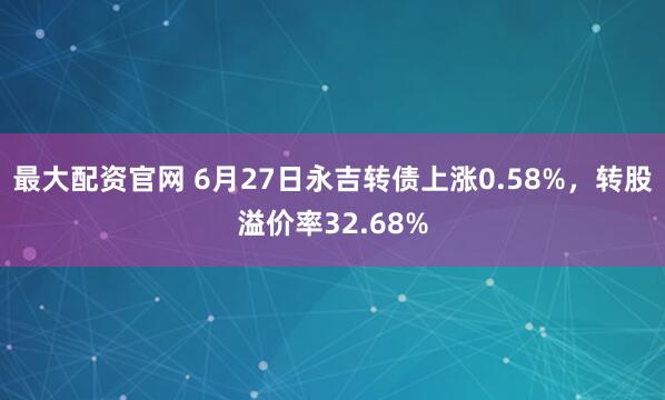 最大配资官网 6月27日永吉转债上涨0.58%，转股溢价率32.68%