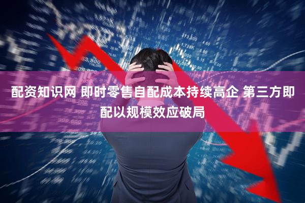 配资知识网 即时零售自配成本持续高企 第三方即配以规模效应破局