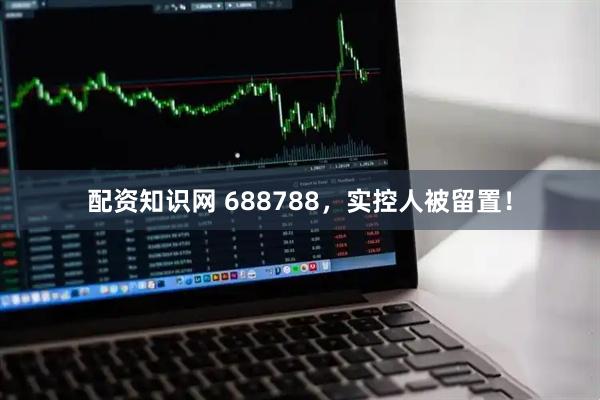 配资知识网 688788，实控人被留置！