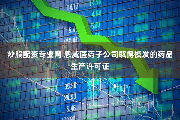 炒股配资专业网 恩威医药子公司取得换发的药品生产许可证