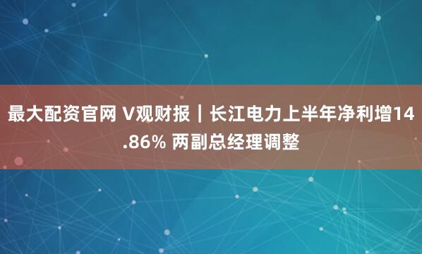 最大配资官网 V观财报|长江电力上半年净利增14.86% 两副总经理调整