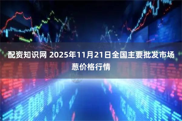 配资知识网 2025年11月21日全国主要批发市场葱价格行情