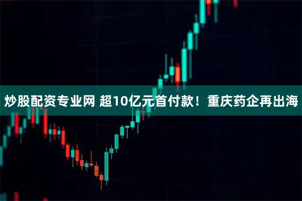 炒股配资专业网 超10亿元首付款！重庆药企再出海