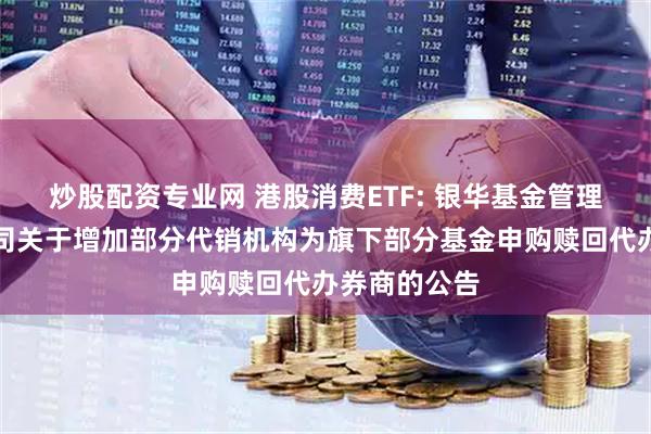 炒股配资专业网 港股消费ETF: 银华基金管理股份有限公司关于增加部分代销机构为旗下部分基金申购赎回代办券商的公告