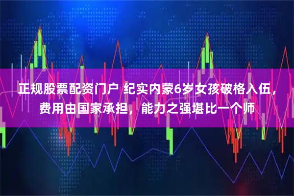 正规股票配资门户 纪实内蒙6岁女孩破格入伍，费用由国家承担，能力之强堪比一个师