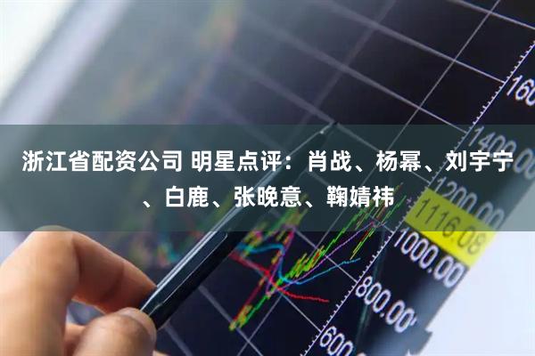 浙江省配资公司 明星点评：肖战、杨幂、刘宇宁、白鹿、张晚意、鞠婧祎