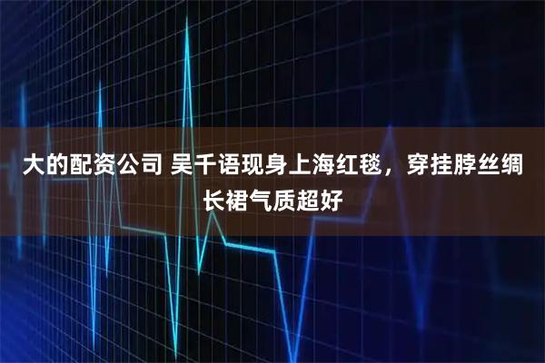 大的配资公司 吴千语现身上海红毯，穿挂脖丝绸长裙气质超好