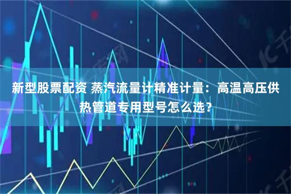 新型股票配资 蒸汽流量计精准计量：高温高压供热管道专用型号怎么选？