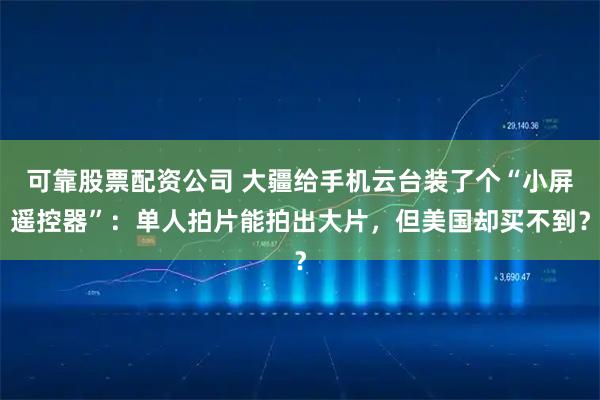 可靠股票配资公司 大疆给手机云台装了个“小屏遥控器”：单人拍片能拍出大片，但美国却买不到？